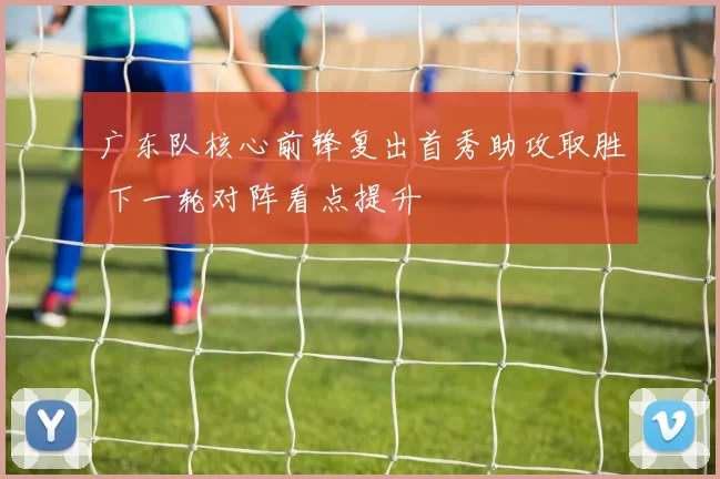 广东队核心前锋复出首秀助攻取胜 下一轮对阵看点提升