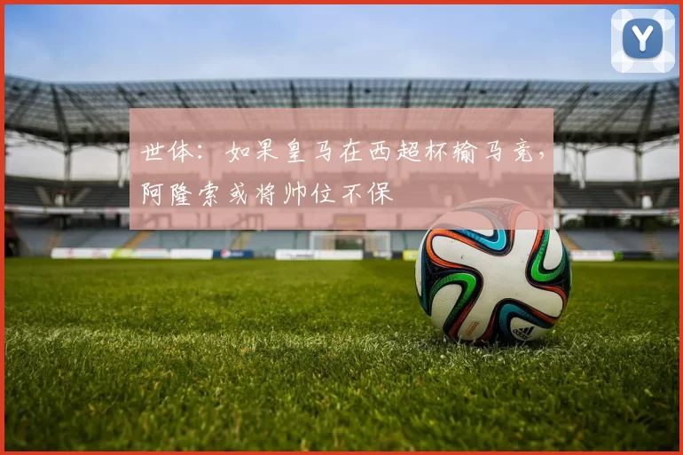 世体:如果皇马在西超杯输马竞,阿隆索或将帅位不保