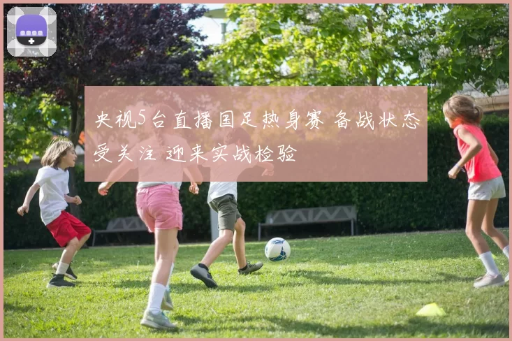 央视5台直播国足热身赛 备战状态受关注 迎来实战检验