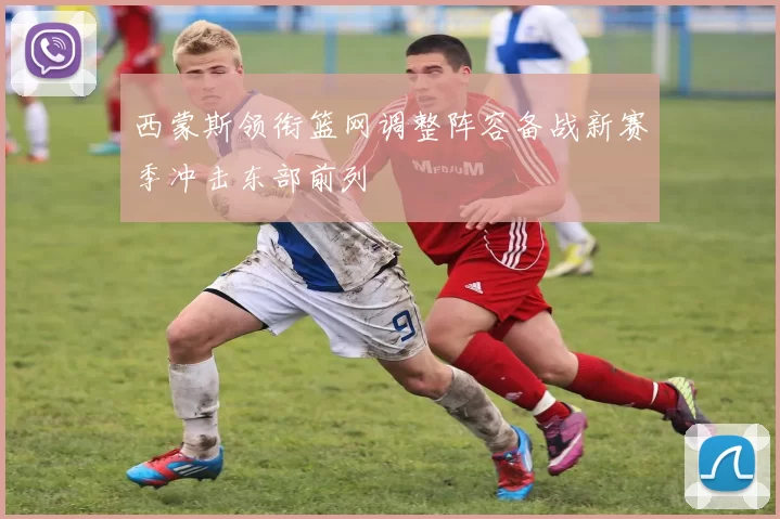 西蒙斯领衔篮网调整阵容备战新赛季冲击东部前列