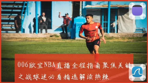 006欧宝NBA直播全程指南聚焦关键之战球迷必看精选解读热辣