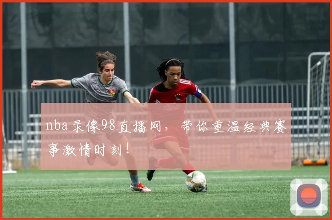 nba录像98直播网，带你重温经典赛事激情时刻！
