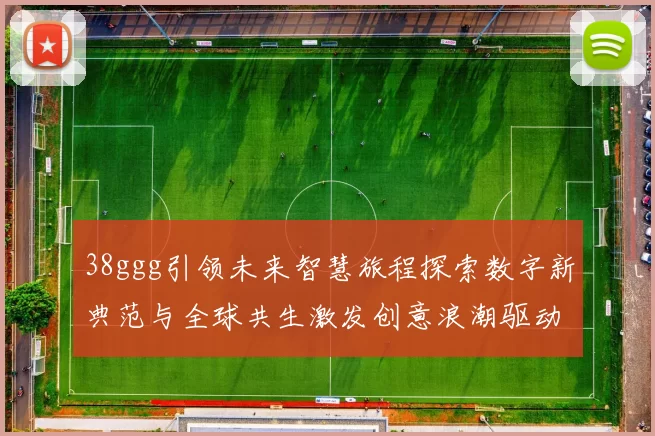 38ggg引领未来智慧旅程探索数字新典范与全球共生激发创意浪潮驱动科技人文融合跨界突破
