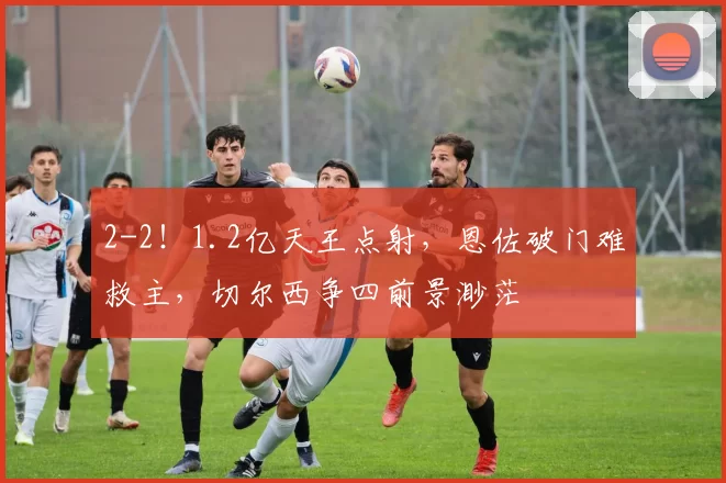 2-2!1.2亿天王点射,恩佐破门难救主,切尔西争四前景渺茫