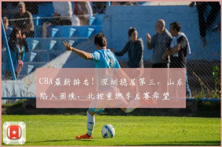 CBA最新排名！深圳稳居第三，山东陷入困境，北控重燃季后赛希望