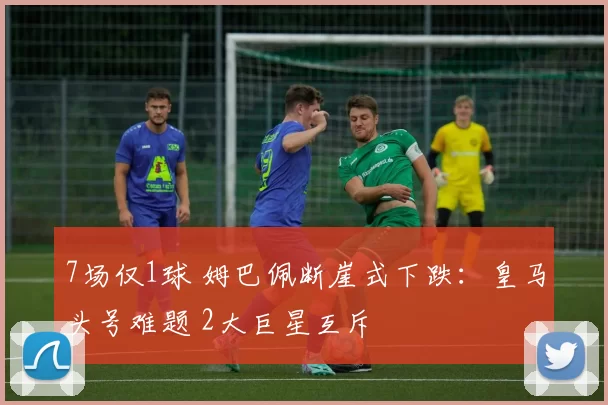 7场仅1球 姆巴佩断崖式下跌：皇马头号难题 2大巨星互斥