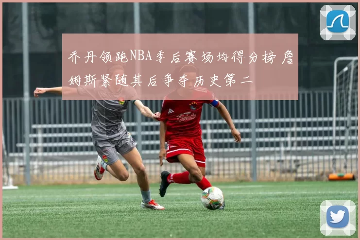 乔丹领跑NBA季后赛场均得分榜 詹姆斯紧随其后争夺历史第二