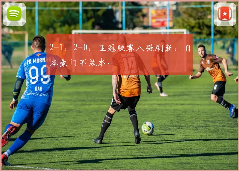 2-1，2-0，亚冠联赛八强刷新，日本豪门不放水，