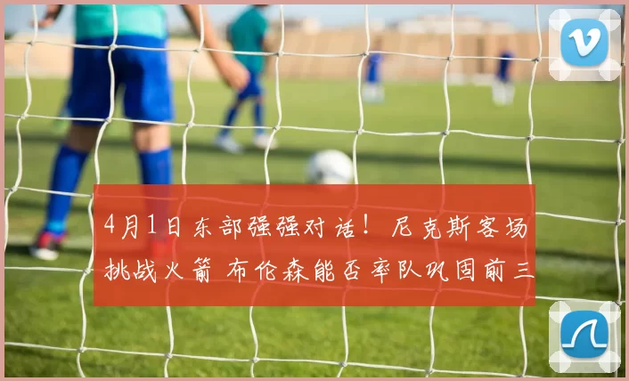 4月1日东部强强对话！尼克斯客场挑战火箭 布伦森能否率队巩固前三？