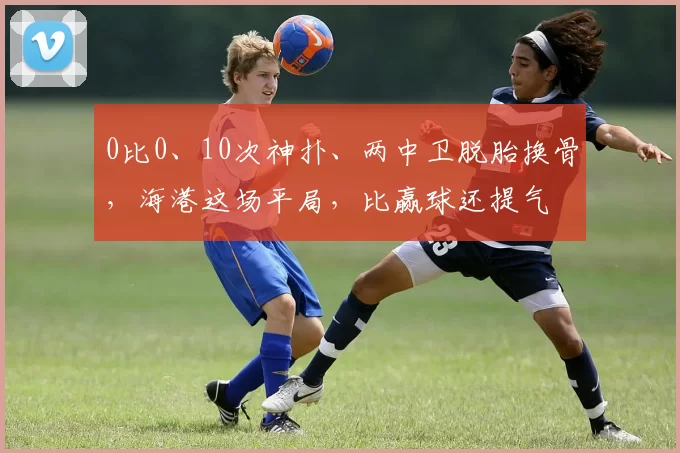 0比0、10次神扑、两中卫脱胎换骨，海港这场平局，比赢球还提气