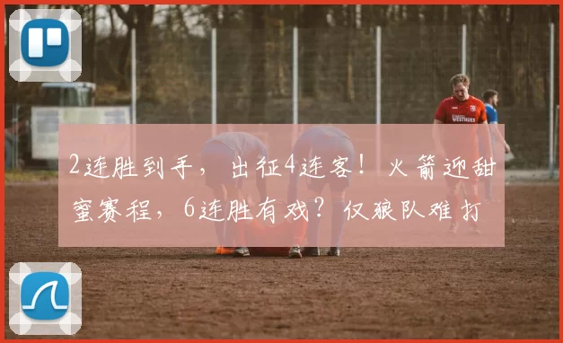 2连胜到手，出征4连客！火箭迎甜蜜赛程，6连胜有戏？仅狼队难打