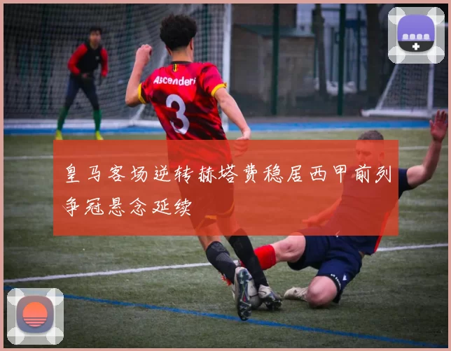 皇马客场逆转赫塔费稳居西甲前列争冠悬念延续