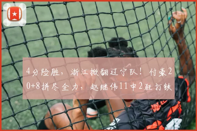 4分险胜，浙江掀翻辽宁队！付豪20+8拼尽全力，赵继伟11中2狂打铁