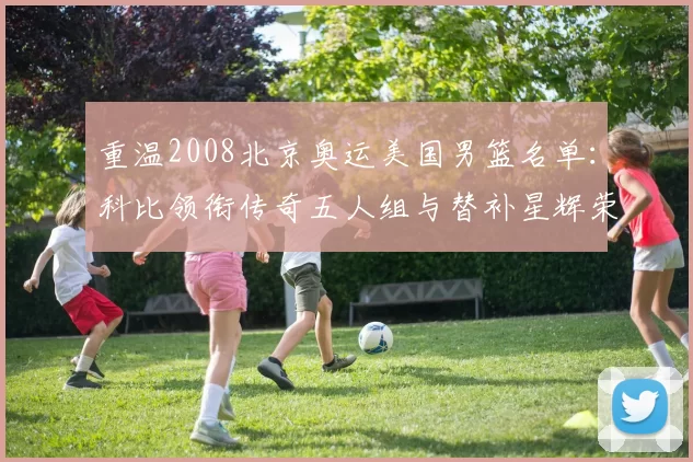 重温2008北京奥运美国男篮名单：科比领衔传奇五人组与替补星辉荣耀再现