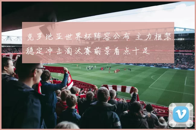 克罗地亚世界杯阵容公布 主力框架稳定冲击淘汰赛前景看点十足