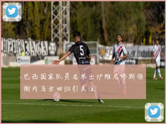 巴西国家队员名单出炉维尼修斯领衔内马尔回归引关注