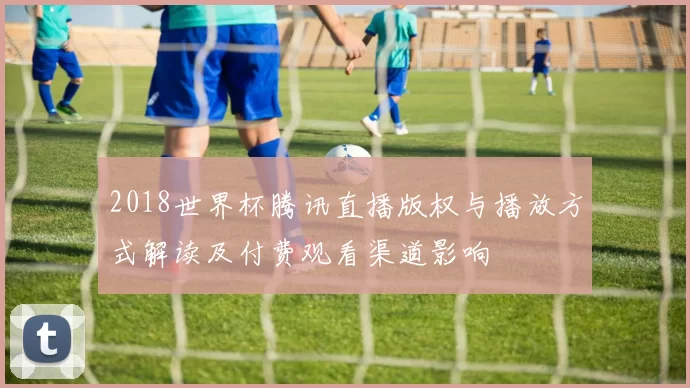 2018世界杯腾讯直播版权与播放方式解读及付费观看渠道影响