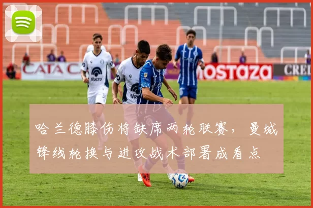 哈兰德膝伤将缺席两轮联赛，曼城锋线轮换与进攻战术部署成看点