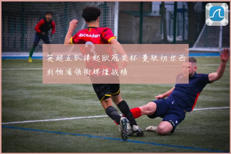 英超五队捧起欧冠奖杯 曼联切尔西利物浦领衔辉煌战绩