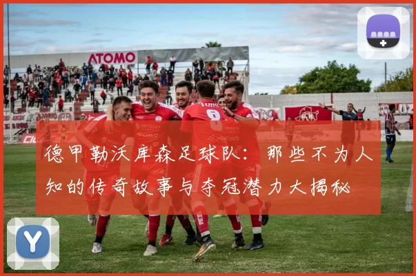 德甲勒沃库森足球队：那些不为人知的传奇故事与夺冠潜力大揭秘