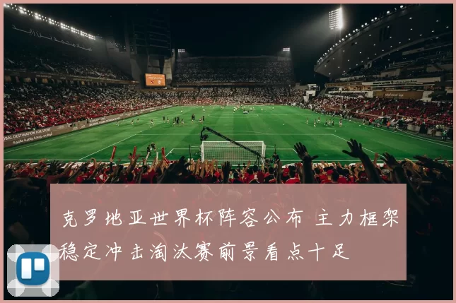 克罗地亚世界杯阵容公布 主力框架稳定冲击淘汰赛前景看点十足