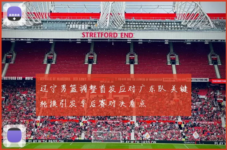 辽宁男篮调整首发应对广东队 关键轮换引发季后赛对决看点
