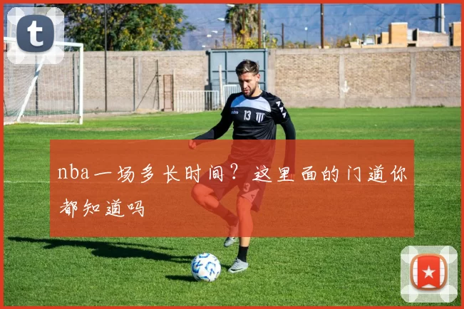 nba一场多长时间?这里面的门道你都知道吗