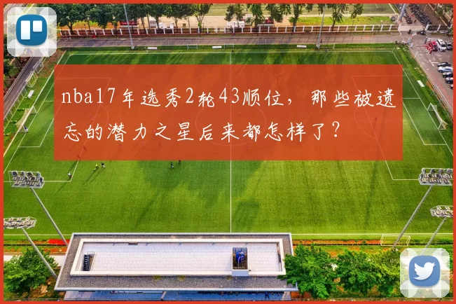 nba17年选秀2轮43顺位，那些被遗忘的潜力之星后来都怎样了？