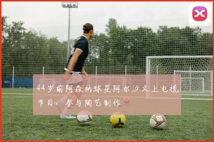 44岁前阿森纳球星阿尔沙文上电视节目，参与陶艺制作