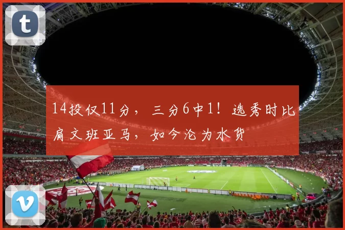 14投仅11分,三分6中1!选秀时比肩文班亚马,如今沦为水货