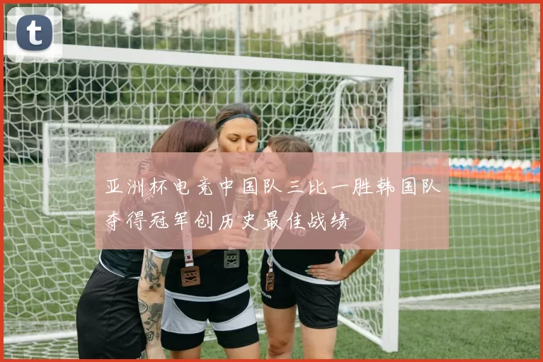 亚洲杯电竞中国队三比一胜韩国队夺得冠军创历史最佳战绩