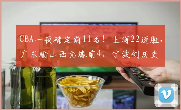 CBA一夜确定前11名！上海22连胜，广东输山西无缘前4，宁波创历史