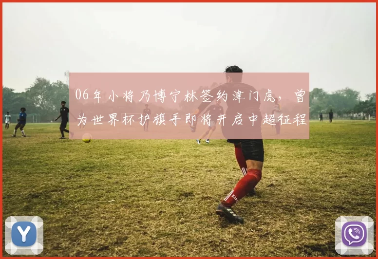 06年小将乃博宁林签约津门虎，曾为世界杯护旗手即将开启中超征程