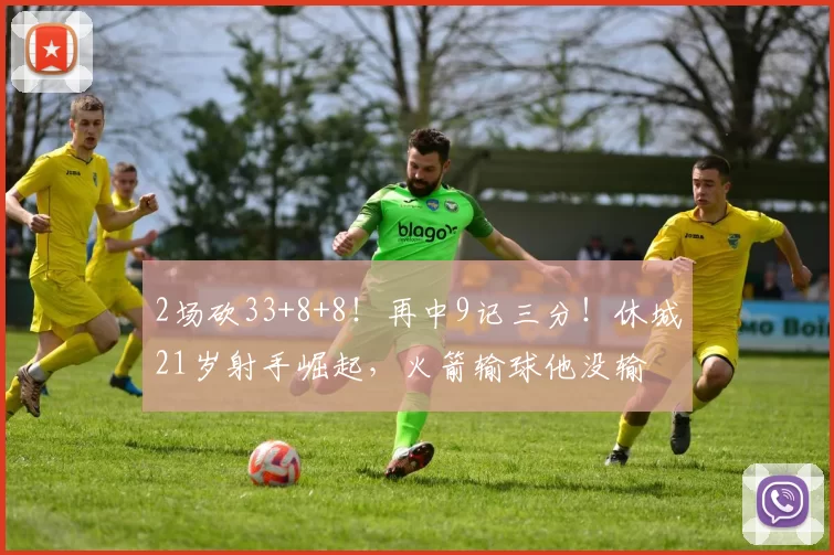 2场砍33+8+8！再中9记三分！休城21岁射手崛起，火箭输球他没输