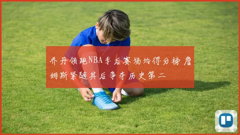 乔丹领跑NBA季后赛场均得分榜 詹姆斯紧随其后争夺历史第二