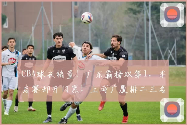 CBA球衣销量！广东霸榜双第1，季后赛却开门黑！上海广厦排二三名