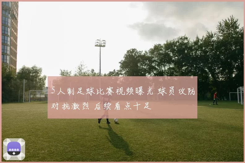 5人制足球比赛视频曝光 球员攻防对抗激烈 后续看点十足