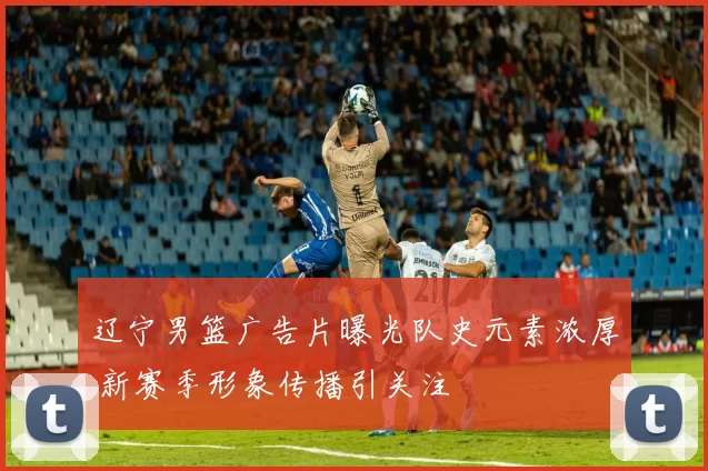 辽宁男篮广告片曝光队史元素浓厚 新赛季形象传播引关注