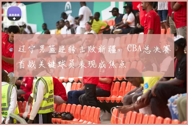 辽宁男篮逆转击败新疆，CBA总决赛首战关键球员表现成焦点