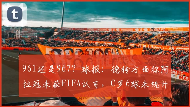 961还是967？球报：德转方面称阿拉冠未获FIFA认可，C罗6球未统计