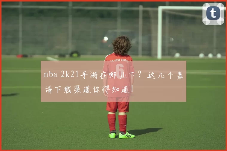 nba 2k21手游在哪儿下?这几个靠谱下载渠道你得知道!