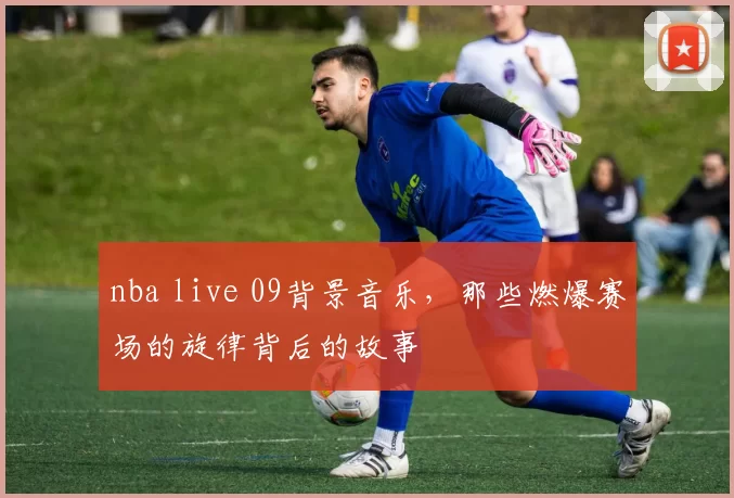 nba live 09背景音乐，那些燃爆赛场的旋律背后的故事