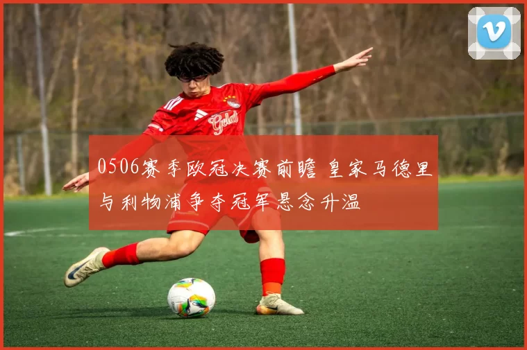 0506赛季欧冠决赛前瞻 皇家马德里与利物浦争夺冠军悬念升温