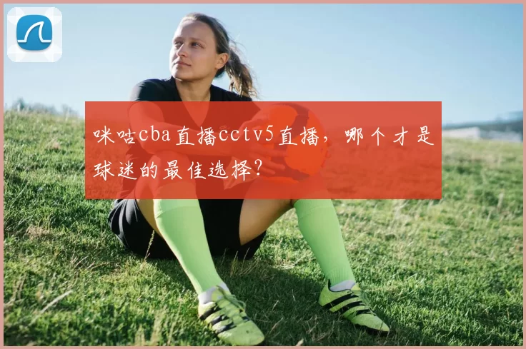 咪咕cba直播cctv5直播，哪个才是球迷的最佳选择？