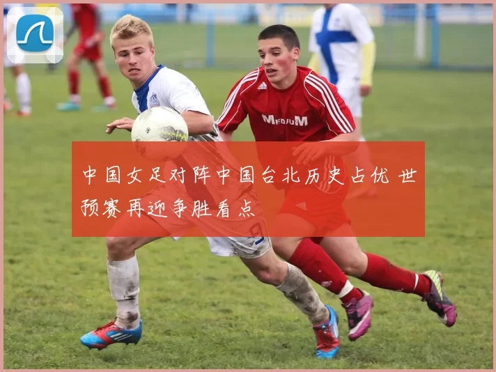 中国女足对阵中国台北历史占优 世预赛再迎争胜看点