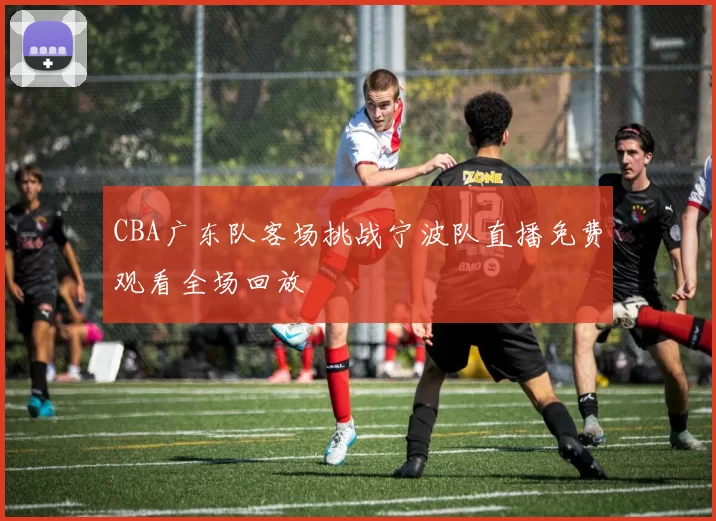 CBA广东队客场挑战宁波队直播免费观看全场回放