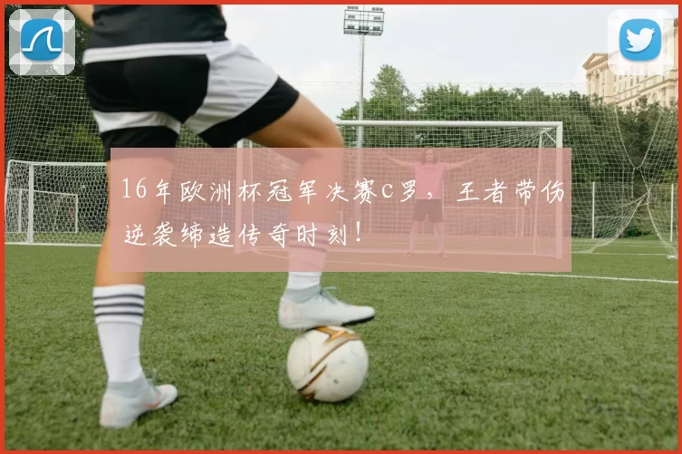 16年欧洲杯冠军决赛c罗，王者带伤逆袭缔造传奇时刻！