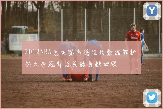 2012NBA总决赛韦德场均数据解析 热火夺冠背后关键贡献回顾