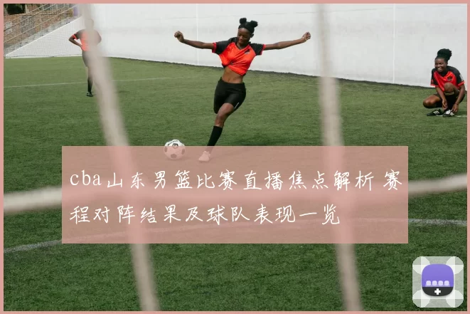 cba山东男篮比赛直播焦点解析 赛程对阵结果及球队表现一览