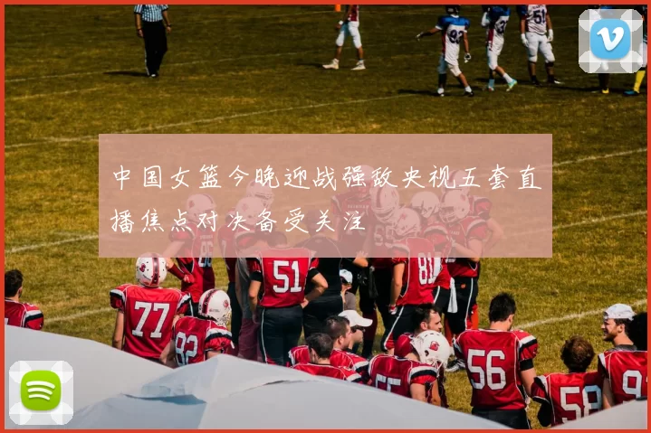 中国女篮今晚迎战强敌央视五套直播焦点对决备受关注